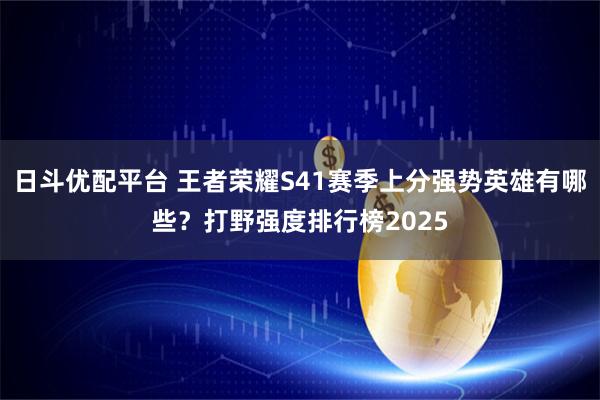 日斗优配平台 王者荣耀S41赛季上分强势英雄有哪些？打野强度排行榜2025
