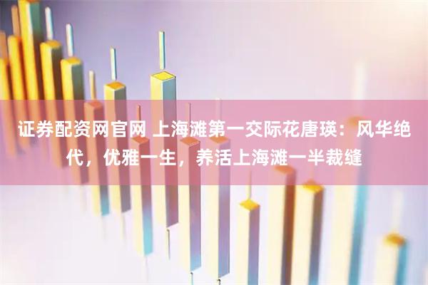 证券配资网官网 上海滩第一交际花唐瑛：风华绝代，优雅一生，养活上海滩一半裁缝