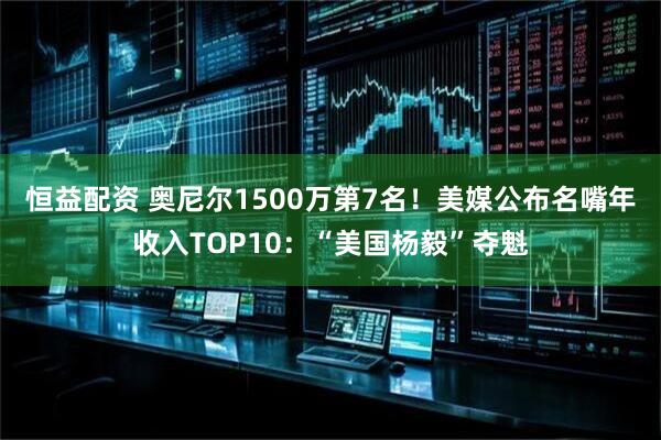 恒益配资 奥尼尔1500万第7名！美媒公布名嘴年收入TOP10：“美国杨毅”夺魁