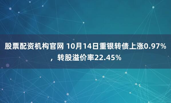 股票配资机构官网 10月14日重银转债上涨0.97%，转股溢价率22.45%