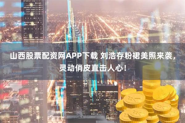 山西股票配资网APP下载 刘浩存粉裙美照来袭，灵动俏皮直击人心！