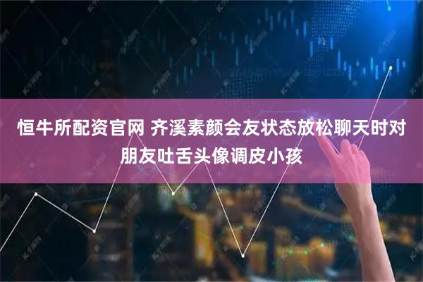 恒牛所配资官网 齐溪素颜会友状态放松聊天时对朋友吐舌头像调皮小孩
