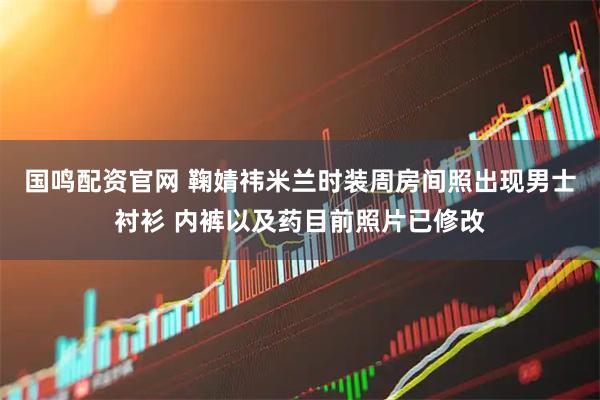 国鸣配资官网 鞠婧祎米兰时装周房间照出现男士衬衫 内裤以及药目前照片已修改