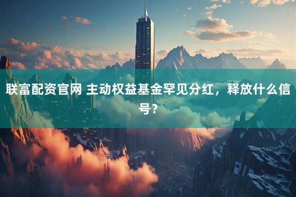 联富配资官网 主动权益基金罕见分红，释放什么信号？