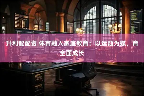 升利配配资 体育融入家庭教育：以运动为媒，育全面成长