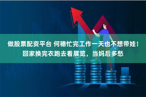 做股票配资平台 何穗忙完工作一天也不想带娃！回家换完衣跑去看展览，当妈后多愁