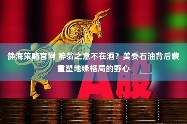 静海策略官网 醉翁之意不在酒？美委石油背后藏重塑地缘格局的野心
