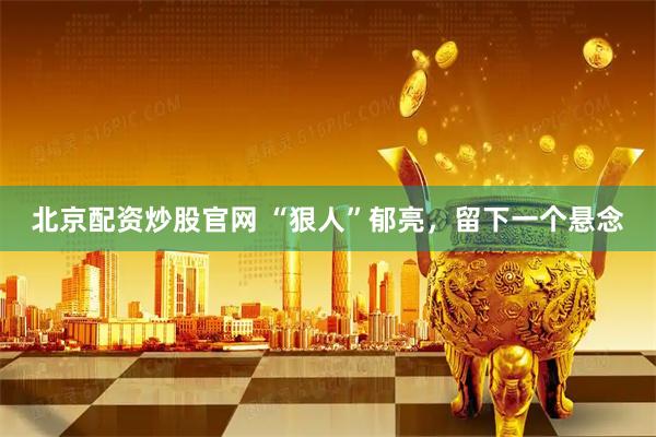 北京配资炒股官网 “狠人”郁亮，留下一个悬念