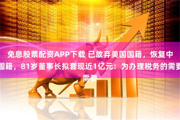 免息股票配资APP下载 已放弃美国国籍，恢复中国籍，81岁董事长拟套现近1亿元：为办理税务的需要