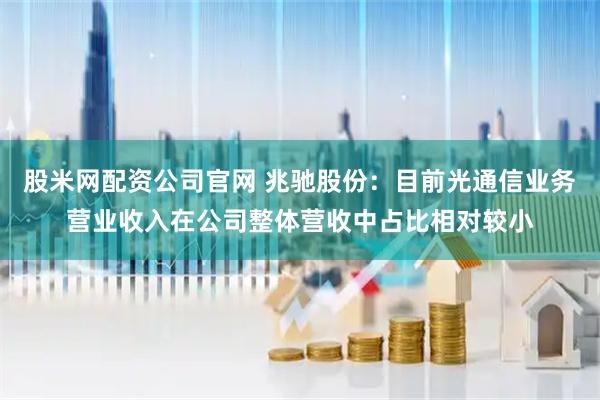 股米网配资公司官网 兆驰股份：目前光通信业务营业收入在公司整体营收中占比相对较小