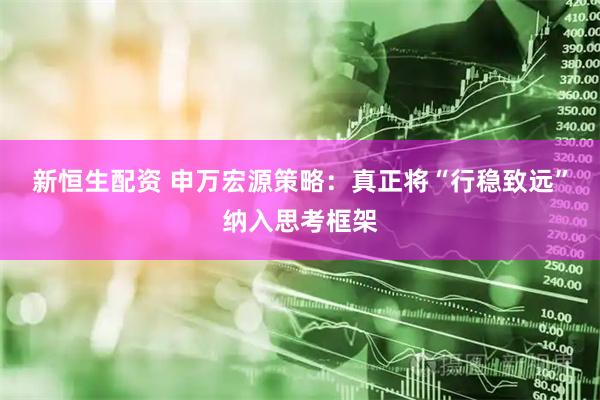 新恒生配资 申万宏源策略：真正将“行稳致远”纳入思考框架