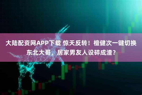 大陆配资网APP下载 惊天反转！檀健次一键切换东北大哥，居家男友人设碎成渣？