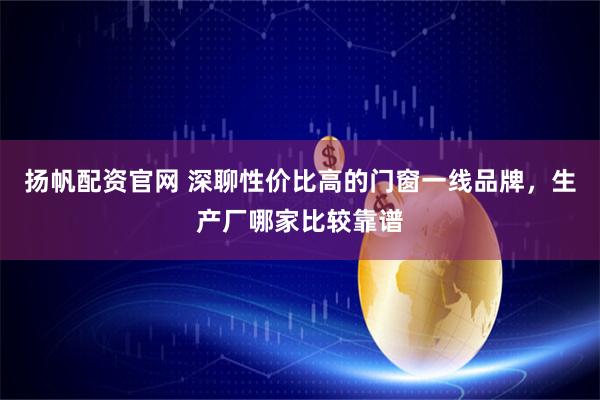 扬帆配资官网 深聊性价比高的门窗一线品牌，生产厂哪家比较靠谱