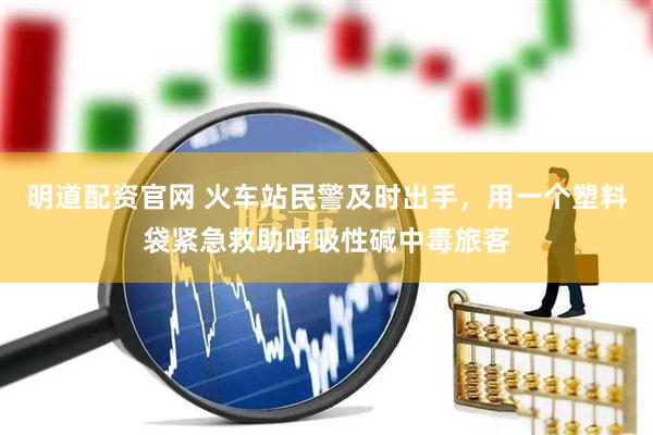 明道配资官网 火车站民警及时出手，用一个塑料袋紧急救助呼吸性碱中毒旅客